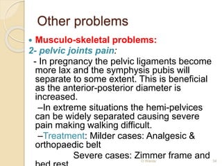 Other problems 
 Musculo-skeletal problems: 
2- pelvic joints pain: 
- In pregnancy the pelvic ligaments become 
more lax and the symphysis pubis will 
separate to some extent. This is beneficial 
as the anterior-posterior diameter is 
increased. 
–In extreme situations the hemi-pelvices 
can be widely separated causing severe 
pain making walking difficult. 
–Treatment: Milder cases: Analgesic & 
orthopaedic belt 
Severe cases: Zimmer frame and 
bed rest O Warda 34 
 