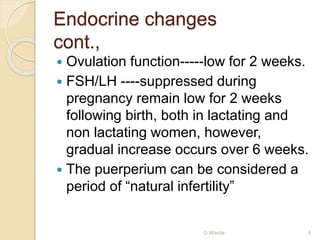 Endocrine changes 
cont., 
 Ovulation function-----low for 2 weeks. 
 FSH/LH ----suppressed during 
pregnancy remain low for 2 weeks 
following birth, both in lactating and 
non lactating women, however, 
gradual increase occurs over 6 weeks. 
 The puerperium can be considered a 
period of “natural infertility” 
O Warda 4 
 