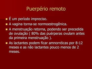 Puerpério imediatoRECUPERAÇÃOGENITAL; Fase regenerativa endometrial, por proliferação hormonal estrogênica (a partir do 25º dia); não raro aparecem ciclos ovulatórios.O processo de involução e regeneração do sítio placentário, vinculados a produção e eliminação de exsudatos e transudatos, misturados com elementos celulares e sangue, chamamos de LÓQUIOS.Lóquios sanguíneos (3 a 4 dias), lóquios serosanguíneos (após este período), lóquios serosos (próximo ao puerpério tardio).Em algumas situações, pela anteversão uterina acentuada, haverá retenção dos lóquios (loquiométra) predispondo a infecções.