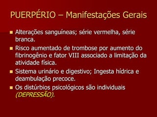 PUERPÉRIO - Manifestações GeraisNo pós-parto imediato o comportamento da paciente revela alívio e tranquilidade, e uma manifesta exaustão física.Calafrios, hipotermia, há um resfriamento rápido do corpo e em seguida sudorese.Sede; desidratação e perdas sanguíneas.Psíquica; imediata preocupação: nasceu bem? Tem malformação? Em seguida euforia…