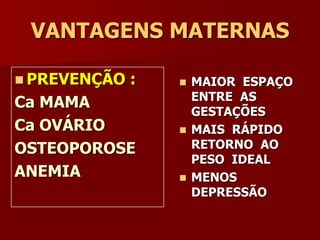AMAMENTAÇÃOApresenta efeitos contraceptivos (anovulação fisiológica), quando há amamentação plena. Se ocorrer a menstruação este efeito se reduz.Cuidado com as mamas: mantê-las suspensas e confortáveis (sutiã); massagear durante o banho; exercícios na aréola e papila; exposição ao sol.Escolher uma posição confortável para amamentar. Oferecer sempre as duas mamas. O RN deve fazer uma boa pegada (abocanhar).Após cada mamada a mãe deve retirar o leite residual através de expressão manual ou uma bomba de sucção.