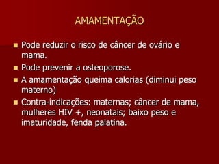 AMAMENTAÇÃONão existe horário fixo para o RN mamar. Inicia-se na sala de parto.Não é necessário complementar com água, chá ou outro alimento.Não recomenda-se aumentar a quantidade de alimento para a puérpera, apenas a qualidade  (água , sucos naturais).Evitar: condimentos, álcool, café, chocolates, fumo. Todos os medicamentos têm potencial passagem para o leite.