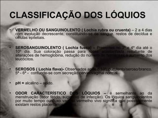 CLASSIFICAÇÃO DOS LÓQUIOS
• VERMELHO OU SANGUINOLENTO ( Lochia rubra ou cruenta) – 2 a 4 dias
com evolução decrescente, constituindo-se de sangue, restos de decídua e
células epiteliais.
• SEROSANGUINOLENTO ( Lochia fusca) – Presentes no 3º e 4º dia até o
10º dia. Sua coloração passa para rósea acastanhada resultante de
alterações de hemoglobina, redução do número de hemáceas e aumento dos
leucócitos.
• SEROSOS ( Lochia flava)- Observados após o 10º; purulento/seroso/branco.
5ª - 6ª - confunde-se com secreção cervicovaginal normal.
• pH = alcalino – acido.
• ODOR CARACTERÍSTICO DOS LÓQUIOS – é semelhante ao da
menstruação (odor fétido, sugestivo de infecção). Os lóquios sanguinolentos
por muito tempo ou fluxo vaginal vermelho vivo significa que possivelmente
existam restos placentários retidos.
 