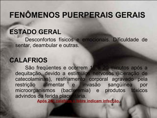 FENÔMENOS PUERPERAIS GERAIS
ESTADO GERAL
Desconfortos físicos e emocionais. Dificuldade de
sentar, deambular e outras.
CALAFRIOS
São freqüentes e ocorrem 15 a 20 minutos após a
dequitação, devido a estímulos nervosos (liberação de
catecolaminas), resfriamento corporal agravado pela
restrição alimentar e invasão sangüínea por
microorganismos (bacteremia) e produtos tóxicos
advindos da ferida placentária.
Após 24h calafrios e febre indicam infecção.
 