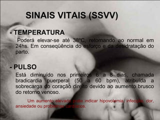 SINAIS VITAIS (SSVV)
- TEMPERATURA
Poderá elevar-se até 38ºC, retornando ao normal em
24hs. Em conseqüência do esforço e da desidratação do
parto.
- PULSO
Está diminuído nos primeiros 6 a 8 dias, chamada
bradicardia puerperal (50 a 60 bpm), atribuída a
sobrecarga do coração direito devido ao aumento brusco
do retorno venoso.
Um aumento elevado pode indicar hipovolemia, infecção, dor,
ansiedade ou problemas cardíacos.
 