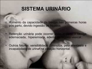 SISTEMA URINÁRIO
• Aumento da capacidade da bexiga nas primeiras horas
pós parto, devido ingestão de líquidos.
• Retenção urinária pode ocorrer após o parto – bexiga
edemaciada, hiperemiada, edema do trígono vesical.
• Outros fatores: sensibilidade diminuída, pela anestesia e
incapacidade de urinar na posição horizontal.
 