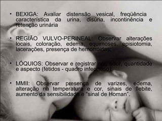 • BEXIGA: Avaliar distensão vesical, freqüência
característica da urina, disúria, incontinência e
retenção urinária
• REGIÃO VULVO-PERINEAL: Observar alterações
locais, coloração, edema, equimoses, episiotomia,
lacerações, presença de hemorróidas;
• LÓQUIOS: Observar e registrar cor, odor, quantidade
e aspecto (fétidos - quadro infeccioso);
• MMII: Observar presença de varizes, edema,
alteração na temperatura e cor, sinais de flebite,
aumento da sensibilidade e “sinal de Homan”.
 