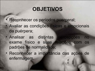 OBJETIVOS
• Reconhecer os períodos puerperal;
• Avaliar as condições físicas e emocionais
da puérpera;
• Analisar as distintas percepções no
exame físico e suas relações com os
padrões de normalidade;
• Reconhecer a importância das ações de
enfermagem.
 