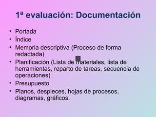 1ª evaluación: Documentación Portada Índice Memoria descriptiva (Proceso de forma redactada) Planificación (Lista de materiales, lista de herramientas, reparto de tareas, secuencia de operaciones) Presupuesto Planos, despieces, hojas de procesos, diagramas, gráficos. 