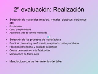 2ª evaluación: Realización Selección de materiales (madera, metales, plásticos, cerámicos, etc) Propiedades Costo y disponibilidad Apariencia, vida de servicio y reciclado Selección de los procesos de manufactura Fundición, formado y conformado, maquinado, unión y acabado Precisión dimensional y acabado superficial Costos de operación y de fabricación Manufactura de forma neta Manufactura con las herramientas del taller 