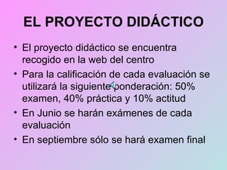 EL PROYECTO DIDÁCTICO El proyecto didáctico se encuentra recogido en la web del centro Para la calificación de cada evaluación se utilizará la siguiente ponderación: 50% examen, 40% práctica y 10% actitud En Junio se harán exámenes de cada evaluación En septiembre sólo se hará examen final 