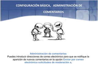 CONFIGURACIÓN BÁSICA, ADMINISTRACIÓN DE
                                 COMENTARIOS




                     Administración de comentarios
Puedes introducir direcciones de correo electrónico para que se notifique la
    aparición de nuevos comentarios en la opción Enviar por correo
               electrónico solicitudes de moderación a.
 