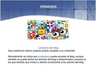 PERMISOS




                           Lectores del blog.
Aquí podremos indicar quiénes podrán acceder a su contenido.

Normalmente se indica que cualquiera puede acceder al blog, aunque
también se puede limitar los lectores del blog a determinados usuarios (a
los que tendrás que invitar) o abierto únicamente a los autores del blog
 