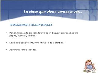 La clase que viene vamos a ver…

    PERSONALIZAR EL BLOG EN BLOGGER

•   Personalización del aspecto de un blog en Blogger: distribución de la
    pagina, fuentes y colores.

•   Edición del código HTML y modificación de la plantilla..

•   Administrador de entradas
 