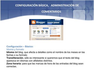 CONFIGURACIÓN BÁSICA, ADMINISTRACIÓN DE
                                COMENTARIOS




Configuración – Básico:
Idioma y formato
Idioma del blog, que afecta a detalles como el nombre de los meses en las
fechas o su formato
Transliteración, sólo es interesante si queremos que el texto del blog
aparezca en idiomas con alfabetos distintos.
Zona horaria: para que las marcas de hora de las entradas del blog sean
correctas.
 