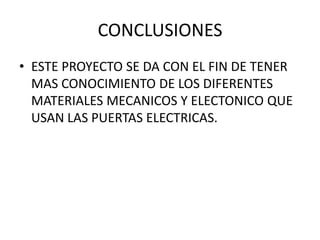 CONCLUSIONES
• ESTE PROYECTO SE DA CON EL FIN DE TENER
MAS CONOCIMIENTO DE LOS DIFERENTES
MATERIALES MECANICOS Y ELECTONICO QUE
USAN LAS PUERTAS ELECTRICAS.
 