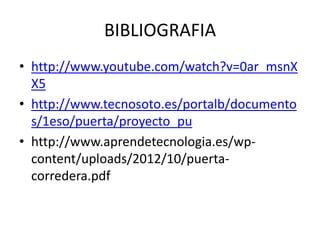 BIBLIOGRAFIA
• http://www.youtube.com/watch?v=0ar_msnX
X5
• http://www.tecnosoto.es/portalb/documento
s/1eso/puerta/proyecto_pu
• http://www.aprendetecnologia.es/wp-
content/uploads/2012/10/puerta-
corredera.pdf
 