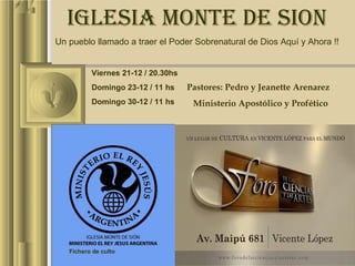 IGLESIA MONTE DE SION
  IGLESIA MONTE DE SION
Un pueblo llamado a traer el Poder Sobrenatural de Dios Aquí yyAhora !!
Un pueblo llamado a traer el Poder Sobrenatural de Dios Aquí Ahora !!


          Viernes 21-12 / 20.30hs
          Domingo 23-12 / 11 hs      Pastores: Pedro y Jeanette Arenarez
                                    Pastores: Pedro y Jeanette Arenarez
          Domingo 30-12 / 11 hs       Ministerio Apostólico y Profético
                                      Ministerio Apostólico y Profético




   Fichero de culto
 