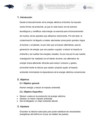 1. Introducción
Desde el descubrimiento de la energía eléctrica el hombre ha buscado
varias formas de producirla, ya que en esta nueva era de avances
tecnológicos y científicos esta energía es esencial para el funcionamiento
de muchos de los aparatos que utilizamos diariamente. Por otro lado, la
contaminación ha llegado a niveles alarmantes provocando grandes riegos
al humano y al planeta, es por esto que se buscan alternativas para la
generación de energía que nos puedan a ayudar a reducir el impacto al
ambiente y así sustituir las energías actuales. Es por eso por lo que nuestra
investigación fue realizada con el interés de tener una alternativa de
energía limpia altamente eficiente para reducir consumo y gastos,
primordial mente la idea es que nuestro proyecto ayude al impacto
ambiental minimizando la dependencia de la energía eléctrica convencional.
2. Objetivos
2.1- Objetivo general:
Ahorrar energía y reducir el impacto ambiental.
2.2.- Objetivo Específico:
 Reducir costos en la producción de energía eléctrica
 Generar un menor impacto ambiental
 Dar al trabajador un mejor ambiente laboral.
3. Hipótesis
Encontrar la relación adecuada para poder satisfacer las necesidades
energéticas del edificio en el que se instalen las puertas.
 