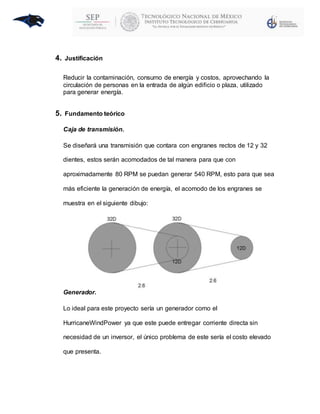 4. Justificación
Reducir la contaminación, consumo de energía y costos, aprovechando la
circulación de personas en la entrada de algún edificio o plaza, utilizado
para generar energía.
5. Fundamento teórico
Caja de transmisión.
Se diseñará una transmisión que contara con engranes rectos de 12 y 32
dientes, estos serán acomodados de tal manera para que con
aproximadamente 80 RPM se puedan generar 540 RPM, esto para que sea
más eficiente la generación de energía, el acomodo de los engranes se
muestra en el siguiente dibujo:
Generador.
Lo ideal para este proyecto sería un generador como el
HurricaneWindPower ya que este puede entregar corriente directa sin
necesidad de un inversor, el único problema de este sería el costo elevado
que presenta.
 