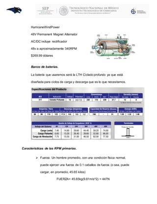 HurricaneWindPower
48V Permanent Magnet Alternator
AC/DC incluye rectificador
48v a aproximadamente 340RPM
$269.99 dólares
Banco de baterías.
La batería que usaremos será la LTH Ciclado profundo ya que está
diseñada para ciclos de carga y descarga que es lo que necesitamos.
Características de las RPM primarias.
 Fuerza: Un hombre promedio, con una condición física normal,
puede ejercer una fuerza de 0.1 caballos de fuerza (o sea, puede
cargar, en promedio, 45.65 kilos)
FUERZA= 45.65kg(9.81m/s^2) = 447N
 