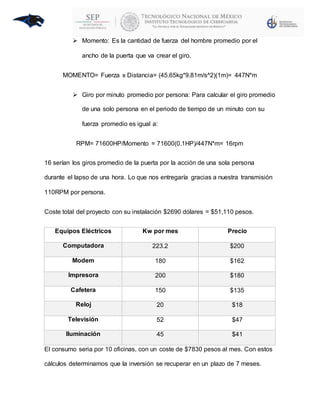  Momento: Es la cantidad de fuerza del hombre promedio por el
ancho de la puerta que va crear el giro.
MOMENTO= Fuerza x Distancia= (45.65kg*9.81m/s^2)(1m)= 447N*m
 Giro por minuto promedio por persona: Para calcular el giro promedio
de una solo persona en el periodo de tiempo de un minuto con su
fuerza promedio es igual a:
RPM= 71600HP/Momento = 71600(0.1HP)/447N*m= 16rpm
16 serían los giros promedio de la puerta por la acción de una sola persona
durante el lapso de una hora. Lo que nos entregaría gracias a nuestra transmisión
110RPM por persona.
Coste total del proyecto con su instalación $2690 dólares = $51,110 pesos.
Equipos Eléctricos Kw por mes Precio
Computadora 223.2 $200
Modem 180 $162
Impresora 200 $180
Cafetera 150 $135
Reloj 20 $18
Televisión 52 $47
Iluminación 45 $41
El consumo seria por 10 oficinas, con un coste de $7830 pesos al mes. Con estos
cálculos determinamos que la inversión se recuperar en un plazo de 7 meses.
 