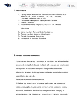 6. Metodología
1. Lugar y tiempo: Hospital Star Médica ubicado en Periférico de la
Juventud 6103, Fracc. El Saucito, C.P. 31110, Chihuahua,
Chihuahua. Semestre Ago-Dic 2018
2. Carácter de investigación: Investigación documental
3. Diseño: Cualitativo
4. Población de interés: Empresas y negocios con entradas
concurridas.
5. Marco muestran: Personal de dichos lugares.
6. Tipo de muestreo: Muestreo intencionado
7. Tamaño de muestra: 5 personas
8. Instrumento de medición: Entrevista
7. Metas o productos entregados.
Los siguientes documentos y resultados se obtuvieron con la investigación
previamente realizada. Entrevista realizada a 5 personas que cumplen con
los requisitos de laborar en la empresa o negocio frecuentemente.
Información recabada de libros y fuentes de internet sobre la funcionalidad
y constitución del proyecto.
Tablas de información sobre el producto.
Al finalizar con este proyecto en general pudimos ver que este es muy
viable para su aplicación, se cuenta con los recursos necesarios para su
aplicación, tenemos los datos de lo que se producirá de energía y el
aprovechamiento que esta tendría y es un proyecto innovador que puede
 