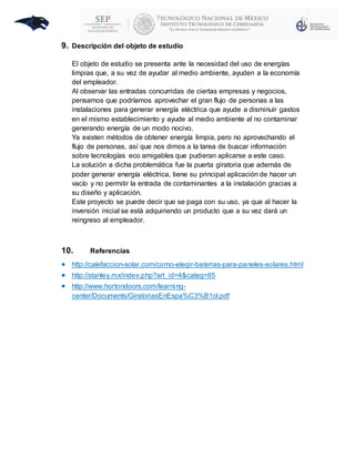 9. Descripción del objeto de estudio
El objeto de estudio se presenta ante la necesidad del uso de energías
limpias que, a su vez de ayudar al medio ambiente, ayuden a la economía
del empleador.
Al observar las entradas concurridas de ciertas empresas y negocios,
pensamos que podríamos aprovechar el gran flujo de personas a las
instalaciones para generar energía eléctrica que ayude a disminuir gastos
en el mismo establecimiento y ayude al medio ambiente al no contaminar
generando energía de un modo nocivo.
Ya existen métodos de obtener energía limpia, pero no aprovechando el
flujo de personas, así que nos dimos a la tarea de buscar información
sobre tecnologías eco amigables que pudieran aplicarse a este caso.
La solución a dicha problemática fue la puerta giratoria que además de
poder generar energía eléctrica, tiene su principal aplicación de hacer un
vacío y no permitir la entrada de contaminantes a la instalación gracias a
su diseño y aplicación.
Este proyecto se puede decir que se paga con su uso, ya que al hacer la
inversión inicial se está adquiriendo un producto que a su vez dará un
reingreso al empleador.
10. Referencias
 http://calefaccion-solar.com/como-elegir-baterias-para-paneles-solares.html
 http://stanley.mx/index.php?art_id=4&categ=85
 http://www.hortondoors.com/learning-
center/Documents/GiratoriasEnEspa%C3%B1ol.pdf
 