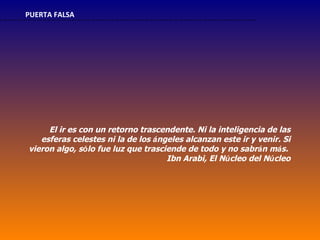 PUERTA FALSA




     El ir es con un retorno trascendente. Ni la inteligencia de las
   esferas celestes ni la de los ángeles alcanzan este ir y venir. Si
vieron algo, sólo fue luz que trasciende de todo y no sabrán más.
                                    Ibn Arabi, El Núcleo del Núcleo
 
