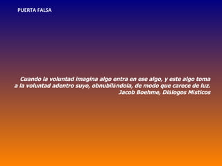 PUERTA FALSA




  Cuando la voluntad imagina algo entra en ese algo, y este algo toma
a la voluntad adentro suyo, obnubilándola, de modo que carece de luz.
                                     Jacob Boehme, Diálogos Místicos
 