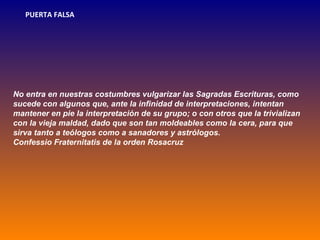 PUERTA FALSA




No entra en nuestras costumbres vulgarizar las Sagradas Escrituras, como
sucede con algunos que, ante la infinidad de interpretaciones, intentan
mantener en pie la interpretación de su grupo; o con otros que la trivializan
con la vieja maldad, dado que son tan moldeables como la cera, para que
sirva tanto a teólogos como a sanadores y astrólogos.
Confessio Fraternitatis de la orden Rosacruz
 