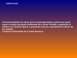 PUERTA FALSA




Conviene desdeñar las obras de los seudo-alquimistas, quienes por gusto
pasan el tiempo abusando inútilmente de la Santa Trinidad y engañando al
público con extrañas figuras y propósitos oscuros, esquilmando el dinero de
los simples.
Confessio Fraternitatis de la orden Rosacruz
 