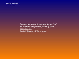 PUERTA FALSA




               Cuando se busca la morada de un “yo”
               en cuerpos del pasado, es muy fácil
               equivocarse.
               Rudolf Steiner, S/ Ev. Lucas.
 