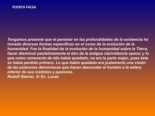 PUERTA FALSA




Tengamos presente que el penetrar en las profundidades de la existencia ha
tomado diversas formas específicas en el curso de la evolución de la
humanidad. Fue la finalidad de la evolución de la humanidad sobre la Tierra,
hacer disminuir paulatinamente el don de la antigua clarividencia opaca; y lo
que como remanente de ella había quedado, no era la parte mejor, pues ésta
se había perdido primero. Lo que había quedado era justamente una visión
de las potencias demoníacas que hacen descender al hombre a la esfera
inferior de sus instintos y pasiones.
Rudolf Steiner, S/ Ev. Lucas
 