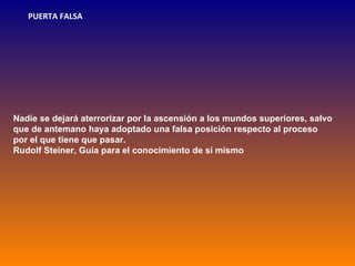 PUERTA FALSA




Nadie se dejará aterrorizar por la ascensión a los mundos superiores, salvo
que de antemano haya adoptado una falsa posición respecto al proceso
por el que tiene que pasar.
Rudolf Steiner, Guía para el conocimiento de sí mismo
 