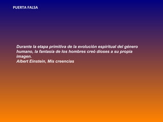 PUERTA FALSA




 Durante la etapa primitiva de la evolución espiritual del género
 humano, la fantasía de los hombres creó dioses a su propia
 imagen.
 Albert Einstein, Mis creencias
 