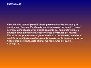 PUERTA FALSA




Vino el sabio con las genuflexiones y reverencias de los ritos y la
música, con la intención de reformar los cuerpos del mundo; con el
estirarse para conseguir el premio colgante del humanitarismo y la
equidad, cuyo objetivo era reconfortar los corazones del mundo.
Entonces por primera vez la gente aprendió a ponerse de puntillas y
codiciar la sabiduría, a pelear hasta la muerte por la ganancia, y ya no
hubo cómo detenerla. Esto al final fue todo culpa del sabio.
Chuang-Tzu
 