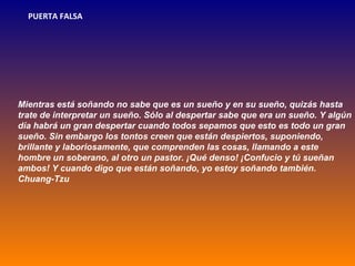 PUERTA FALSA




Mientras está soñando no sabe que es un sueño y en su sueño, quizás hasta
trate de interpretar un sueño. Sólo al despertar sabe que era un sueño. Y algún
día habrá un gran despertar cuando todos sepamos que esto es todo un gran
sueño. Sin embargo los tontos creen que están despiertos, suponiendo,
brillante y laboriosamente, que comprenden las cosas, llamando a este
hombre un soberano, al otro un pastor. ¡Qué denso! ¡Confucio y tú sueñan
ambos! Y cuando digo que están soñando, yo estoy soñando también.
Chuang-Tzu
 