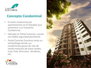 Concepto Condominal
• El único condominio de
apartamentos en El Salvador que
pertenece a un Conjunto
Condominal.
• Ubicado en Portal Canarias, cuenta
con doble seguridad perimetral.
• Portal Canarias funciona como un
archipiélago donde sus
condominios gozan de más de
media manzana de áreas verdes,
Casa Club, Gimnasio, Senderos,
etc.
 