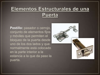 Pestillo: pasador o cerrojo,
conjunto de elementos fijos
y móviles que permiten el
bloqueo de la puerta desde
uno de los dos lados y que
normalmente está colocado
en la parte interior a la
estancia a la que da paso la
puerta.
 