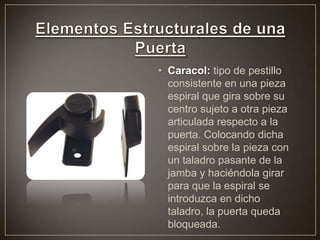 • Caracol: tipo de pestillo
consistente en una pieza
espiral que gira sobre su
centro sujeto a otra pieza
articulada respecto a la
puerta. Colocando dicha
espiral sobre la pieza con
un taladro pasante de la
jamba y haciéndola girar
para que la espiral se
introduzca en dicho
taladro, la puerta queda
bloqueada.
 