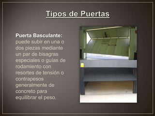 Puerta Basculante:
puede subir en una o
dos piezas mediante
un par de bisagras
especiales o guías de
rodamiento con
resortes de tensión o
contrapesos
generalmente de
concreto para
equilibrar el peso.
 
