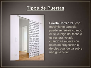 Puerta Corrediza: con
movimiento paralelo,
puede ser aérea cuando
el riel cuelga del techo o
estructura, volada
cuando se mueve con
rieles de proyección o
de piso cuando va sobre
una guía o riel.
 