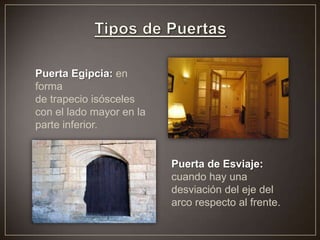 Puerta Egipcia: en
forma
de trapecio isósceles
con el lado mayor en la
parte inferior.
Puerta de Esviaje:
cuando hay una
desviación del eje del
arco respecto al frente.
 