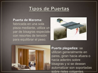 Puerta de Maroma:
fabricada en una sola
pieza mediante, utiliza un
par de bisagras especiales
con resortes de tensión
para equilibrar el peso.
Puerta plegadiza: se
utilizan generalmente en
pares, giran hacia afuera o
hacia adentro sobre
bisagras y si se desean
automatizar son soportadas
sobre rieles colgantes.
 
