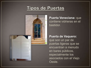 Puerta Veneciana: que
contiene vidrieras en el
bastidor.
Puerta de Vaquero:
que son un par de
puertas ligeras que se
encuentran a menudo
en bares públicos,
especialmente los
asociados con el Viejo
Oeste.
 