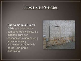 Puerta ciega o Puerta
Gibb: son puertas sin
componentes visibles. Se
diseñan para ser
adyacentes a una pared y
sus acabados y
visualmente parte de la
pared, una pared
disfrazada.
 
