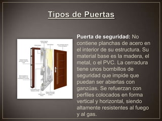 Puerta de seguridad: No
contiene planchas de acero en
el interior de su estructura. Su
material base es la madera, el
metal, o el PVC. La cerradura
tiene unos bombillos de
seguridad que impide que
puedan ser abiertas con
ganzúas. Se refuerzan con
perfiles colocados en forma
vertical y horizontal, siendo
altamente resistentes al fuego
y al gas.
 