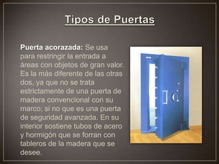 Puerta acorazada: Se usa
para restringir la entrada a
áreas con objetos de gran valor.
Es la más diferente de las otras
dos, ya que no se trata
estrictamente de una puerta de
madera convencional con su
marco; si no que es una puerta
de seguridad avanzada. En su
interior sostiene tubos de acero
y hormigón que se forran con
tableros de la madera que se
desee.
 