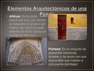 • Alféizar: Es la parte
lateral del muro por donde
se descubre el grueso del
mismo, así como la parte
saliente de dicha repisa en
el exterior del muro.
Portada: Es el conjunto de
pequeñas columnas,
dinteles y de arcos con sus
arquivoltas que rodean a
una puerta (jambaje).
 